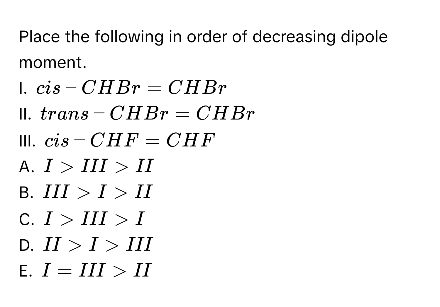 Place the following in order of decreasing dipole moment. 
I. cis-CHBr=CHBr
II. trans-CHBr=CHBr
III. cis-CHF=CHF
A. I>III>II
B. III>I>II
C. I>III>I
D. II>I>III
E. I=III>II