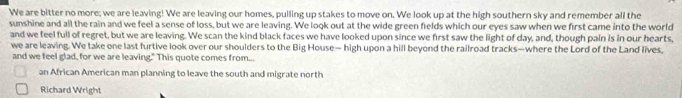 We are bitter no more; we are leaving! We are leaving our homes, pulling up stakes to move on. We look up at the high southern sky and remember all the 
sunshine and all the rain and we feel a sense of loss, but we are leaving. We look out at the wide green fields which our eyes saw when we first came into the world 
and we feel full of regret, but we are leaving. We scan the kind black faces we have looked upon since we first saw the light of day, and, though pain is in our hearts, 
we are leaving. We take one last furtive look over our shoulders to the Big House— high upon a hill beyond the railroad tracks—where the Lord of the Land lives, 
and we feel glad, for we are leaving." This quote comes from... 
an African American man planning to leave the south and migrate north 
Richard Wright