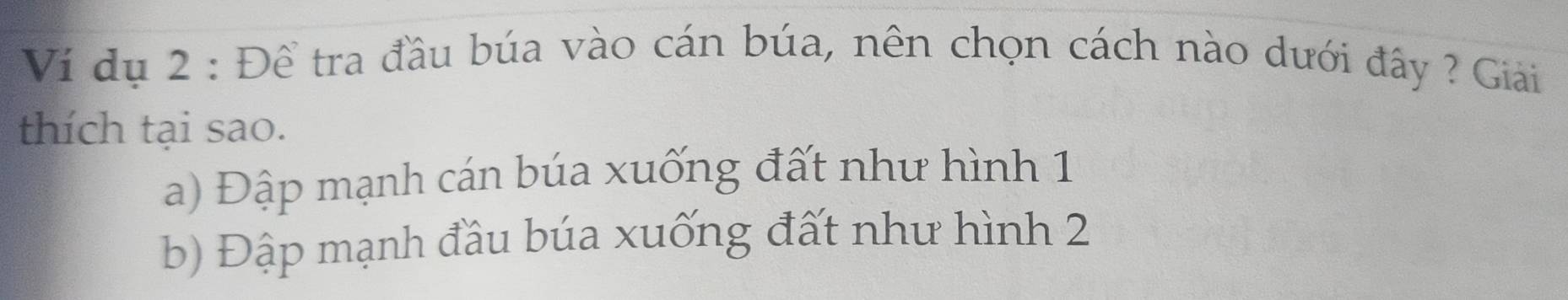 Ví dụ 2 : Để tra đầu búa vào cán búa, nên chọn cách nào dưới đây ? Giải
thích tại sao.
a) Đập mạnh cán búa xuống đất như hình 1
b) Đập mạnh đầu búa xuống đất như hình 2