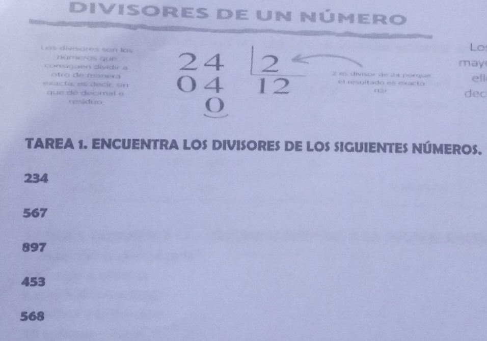 Divisores de un número
Los divisores son los
Lo
números que
consiquen dividir a may
e sacta, es decír, sin beginarrayr 24 0412 0endarray 2 e divisor de 24 porqué ell
otro de manera el œsultado es exacto
que de decimal o 012 dec
residuo
TAREA 1. ENCUENTRA LOS DIVISORES DE LOS SIGUIENTES NÚMEROS.
234
567
897
453
568