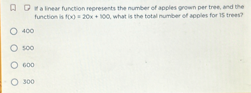 If a linear function represents the number of apples grown per tree, and the
function is f(x)=20x+100 , what is the total number of apples for 15 trees?
400
500
600
300