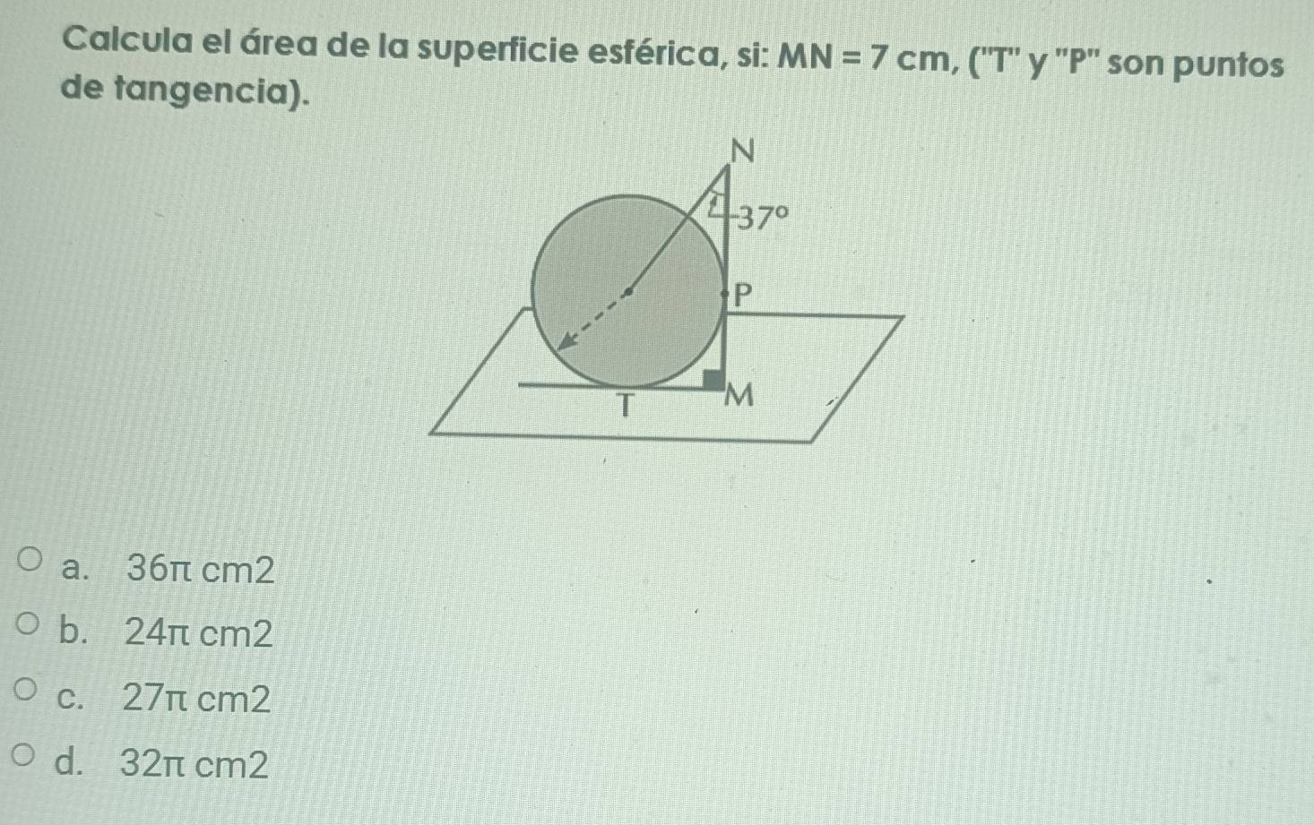 Calcula el área de la superficie esférica, si: MN=7cm,(''T'' y ''P'' son puntos
de tangencia).
a. 36π cm2
b. 24π cm2
c. 27π cm2
d. 32π cm2