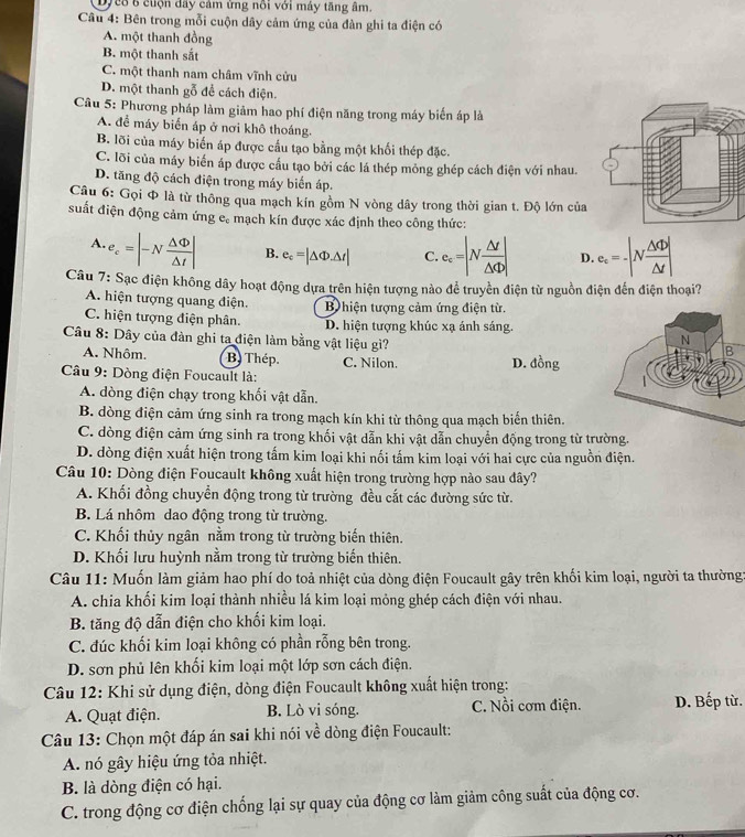 Dyc8 8 cuộn dây cảm ứng nổi với máy tăng âm.
Câu 4: Bên trong mỗi cuộn dây cảm ứng của đàn ghi ta điện có
A. một thanh đồng
B. một thanh sắt
C. một thanh nam châm vĩnh cửu
D. một thanh gỗ để cách điện.
Câu 5: Phương pháp làm giảm hao phí điện năng trong máy biến áp là
A. để máy biển áp ở nơi khô thoáng.
B. lỡi của máy biến áp được cấu tạo bằng một khối thép đặc.
C. lõi của máy biển áp được cầu tạo bởi các lá thép mông ghép cách điện với nhau.
D. tăng độ cách điện trong máy biến áp.
Câu 6: Gọi Φ là từ thông qua mạch kín gồm N vòng dây trong thời gian t. Độ lớn của
suất điện động cảm ứng c. mạch kín được xác định theo công thức:
A. e_c=|-N Delta Phi /Delta t | B. e_c=|△ Phi .△ t| C. e_c=|N △ d/△ d | D e_c=-|N △ Phi /△ t |
Câu 7: Sạc điện không dây hoạt động dựa trên hiện tượng nào để truyền điện từ nguồn điện đến điện thoại?
A. hiện tượng quang điện. B hiện tượng cảm ứng điện từ.
C. hiện tượng điện phân. D. hiện tượng khúc xạ ánh sáng.
Câu 8: Dây của đàn ghi ta điện làm bằng vật liệu gì?
A. Nhôm. B) Thep. C. Nilon.
D. d 5r g
Câu 9: Dòng điện Foucault là:
A. dòng điện chạy trong khối vật dẫn.
B. dòng điện cảm ứng sinh ra trong mạch kín khi từ thông qua mạch biến thiên.
C. dòng điện cảm ứng sinh ra trong khối vật dẫn khi vật dẫn chuyển động trong từ trường.
D. dòng điện xuất hiện trong tấm kim loại khi nối tấm kim loại với hai cực của nguồn điện.
Câu 10: Dòng điện Foucault không xuất hiện trong trường hợp nào sau đây?
A. Khối đồng chuyển động trong từ trường đều cắt các đường sức từ.
B. Lá nhôm dao động trong từ trường.
C. Khối thủy ngân nằm trong từ trường biến thiên.
D. Khối lưu huỳnh nằm trong từ trường biến thiên.
Câu 11: Muốn làm giảm hao phí do toả nhiệt của dòng điện Foucault gây trên khối kim loại, người ta thường:
A. chia khối kim loại thành nhiều lá kim loại mỏng ghép cách điện với nhau.
B. tăng độ dẫn điện cho khối kim loại.
C. đúc khối kim loại không có phần rỗng bên trong.
D. sơn phủ lên khối kim loại một lớp sơn cách điện.
Câu 12: Khi sử dụng điện, dòng điện Foucault không xuất hiện trong:
A. Quạt điện. B. Lò vi sóng. C. Nồi cơm điện. D. Bếp từ.
Câu 13: Chọn một đáp án sai khi nói ve^(frac 1)e dòng điện Foucault:
A. nó gây hiệu ứng tỏa nhiệt.
B. là dòng điện có hại.
C. trong động cơ điện chống lại sự quay của động cơ làm giảm công suất của động cơ.