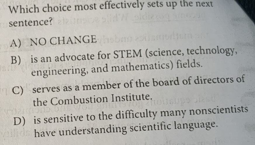 Which choice most effectively sets up the next
sentence?
A) NO CHANGE
B) is an advocate for STEM (science, technology,
engineering, and mathematics) fields.
C) serves as a member of the board of directors of
the Combustion Institute.
D) is sensitive to the difficulty many nonscientists
have understanding scientific language.