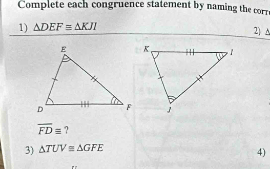 Complete each congruence statement by naming the corre 
1) △ DEF≌ △ KJI
2) ^
overline FD≌ ? 
3) △ TUV≌ △ GFE
4)