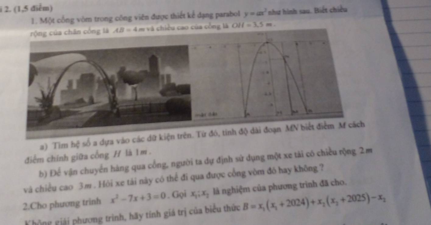 (1,5 điểm) 
1. Một cổng vòm trong công viên được thiết kể dạng parabol y=ax^2 như hình sau. Biết chiều 
rộng của chân cống là AB=4 8 a và chiều cao của cổng là OH=3.5m. 
a) Tìm hệ số a dựa vào cá 
điểm chính giữa cổng H là 1m. 
b) Để vận chuyển hàng qua cổng, người ta dự định sử dụng một xe tài có chiều rộng 2m
và chiều cao 3m. Hỏi xe tái này có thể đi qua được cổng vòm đó hay không ? 
2.Cho phương trinh x^2-7x+3=0. Gọi x_1;x_2 là nghiệm của phương trình đã cho. 
Không giải phương trình, hãy tính giá trị của biểu thức B=x_1(x_1+2024)+x_2(x_2+2025)-x_2