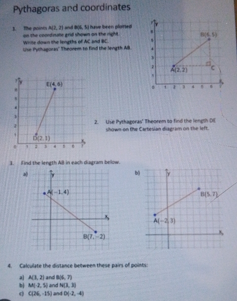 Pythagoras and coordinates
1. The points A(2,2) and B(6,5) have been plotted   
on the coordinate grid shown on the right. * B(6,5)
Write down the lengths of AC and BC.
Use Pythagoras' Theorem to find the length AB. 4
3
2
A(2,2) C
  
。 1 : 3 4 5 6 0
2. Use Pythagoras' Theorem to find the length DE
shown on the Cartesian diagram on the left.
3. Find the length AB in each diagram below.
a
b)
4. Calculate the distance between these pairs of points:
2 A(3,2) and B(6,7)
b) M(-2,5) and N(3,3)
c) C(26,-15) and D(-2,-4)