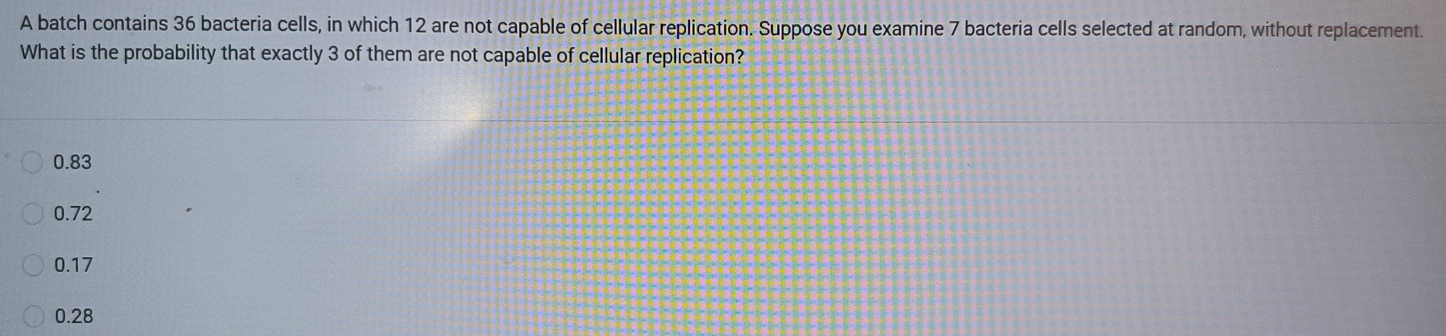 A batch contains 36 bacteria cells, in which 12 are not capable of cellular replication. Suppose you examine 7 bacteria cells selected at random, without replacement.
What is the probability that exactly 3 of them are not capable of cellular replication?
0.83
0.72
0.17
0.28