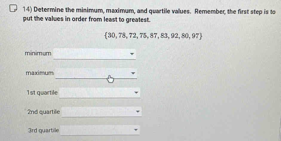 Determine the minimum, maximum, and quartile values. Remember, the first step is to
put the values in order from least to greatest.
 30,78,72,75,87,83,92,80,97
minimum
maximum
1st quartile
2nd quartile
3rd quartile