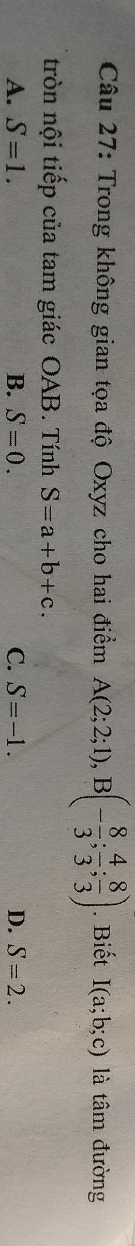 Trong không gian tọa độ Oxyz cho hai điểm A(2;2;1), B(- 8/3 ; 4/3 ; 8/3 ). Biết I(a;b;c) là tâm đường
tròn nội tiếp của tam giác OAB. Tính S=a+b+c.
A、 S=1. B. S=0. C. S=-1. D. S=2.