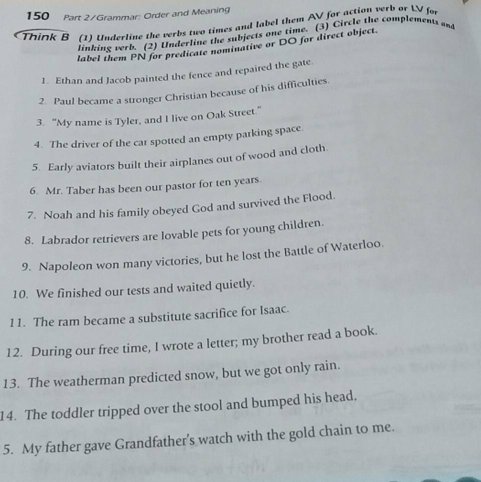 150 Part 2/Grammar: Order and Meaning 
Think B (1) Underline the verbs two times and label them AV for action verb or LV for 
linking verb. (2) Underline the subjects one time. (3) Circle the complements and 
label them PN for predicate nominative or DO for direct object. 
1. Ethan and Jacob painted the fence and repaired the gate 
2. Paul became a stronger Christian because of his difficulties. 
3. “My name is Tyler, and I live on Oak Street.” 
4. The driver of the car spotted an empty parking space. 
5. Early aviators built their airplanes out of wood and cloth. 
6 Mr. Taber has been our pastor for ten years. 
7. Noah and his family obeyed God and survived the Flood. 
8. Labrador retrievers are lovable pets for young children. 
9. Napoleon won many victories, but he lost the Battle of Waterloo. 
10. We finished our tests and waited quietly. 
11. The ram became a substitute sacrifice for Isaac. 
12. During our free time, I wrote a letter; my brother read a book. 
13. The weatherman predicted snow, but we got only rain. 
14. The toddler tripped over the stool and bumped his head, 
5. My father gave Grandfather's watch with the gold chain to me.