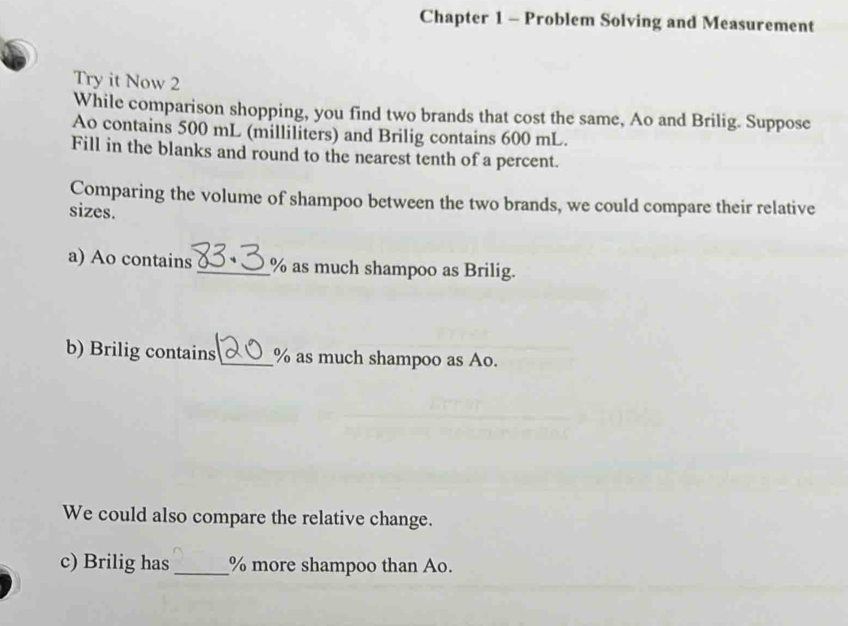 Chapter 1 - Problem Solving and Measurement 
Try it Now 2 
While comparison shopping, you find two brands that cost the same, Ao and Brilig. Suppose 
Ao contains 500 mL (milliliters) and Brilig contains 600 mL. 
Fill in the blanks and round to the nearest tenth of a percent. 
Comparing the volume of shampoo between the two brands, we could compare their relative 
sizes. 
a) Ao contains _ % as much shampoo as Brilig. 
b) Brilig contains_ % as much shampoo as Ao. 
We could also compare the relative change. 
c) Brilig has_ % more shampoo than Ao.