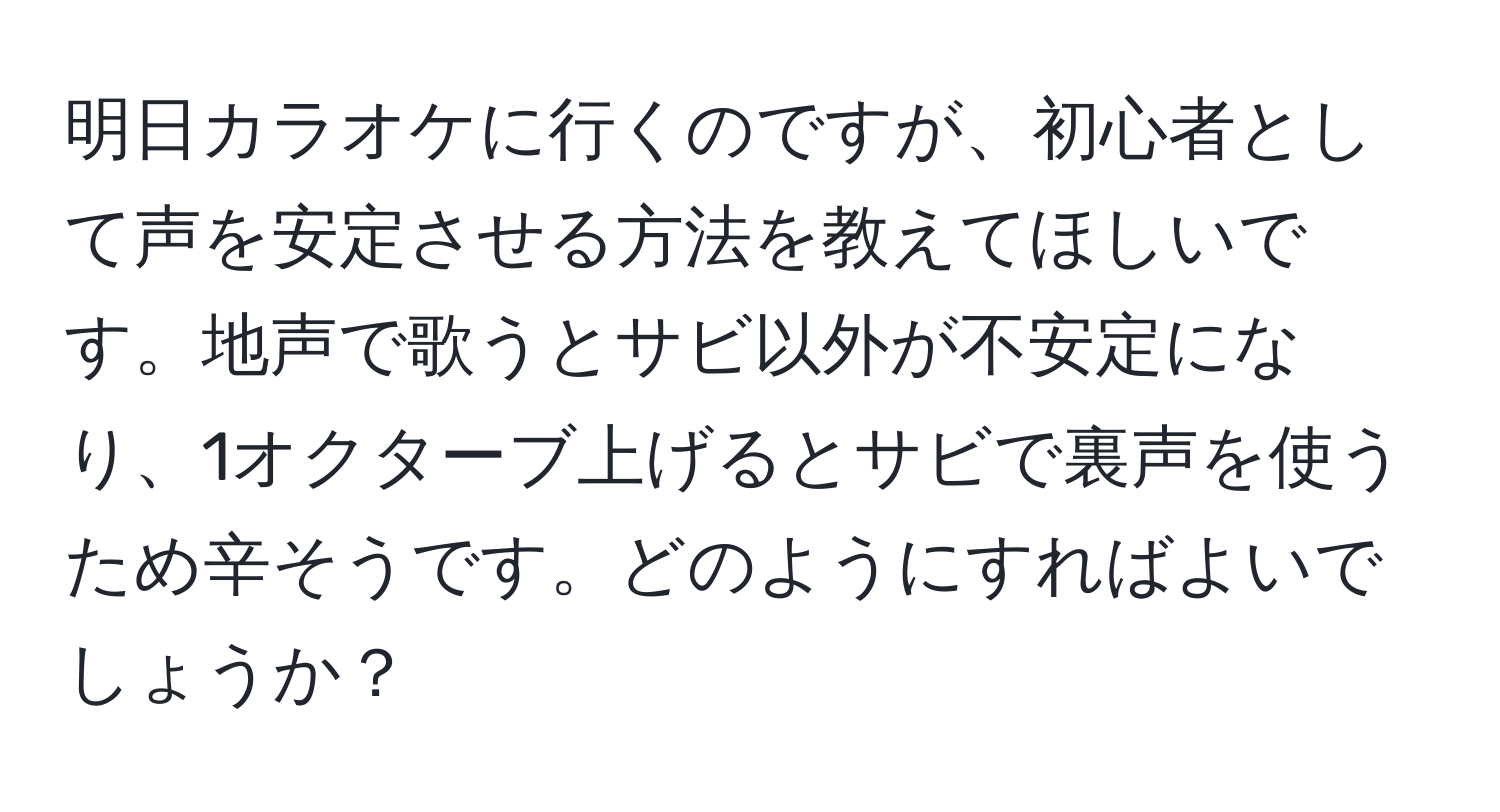 明日カラオケに行くのですが、初心者として声を安定させる方法を教えてほしいです。地声で歌うとサビ以外が不安定になり、1オクターブ上げるとサビで裏声を使うため辛そうです。どのようにすればよいでしょうか？