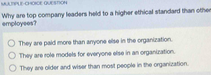 MULTIPLE-CHOICE QUESTION
Why are top company leaders held to a higher ethical standard than other
employees?
They are paid more than anyone else in the organization.
They are role models for everyone else in an organization.
They are older and wiser than most people in the organization.