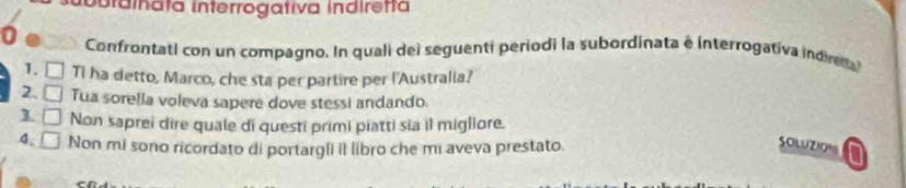 ibrainata Interrogativa indiretta 
0 Confrontati con un compagno. In quali del seguenti periodi la subordinata e interrogativa indr 
1. TI ha detto, Marco, che sta per partire per l'Australia? 
2. □ Tua sorella voleva sapere dove stessi andando. 
1 □ Non saprei dire quale di questi primi piatti sia il migliore. 
SOLUZION 
4. □ Non mi sono ricordato di portargli il libro che mi aveva prestato. a