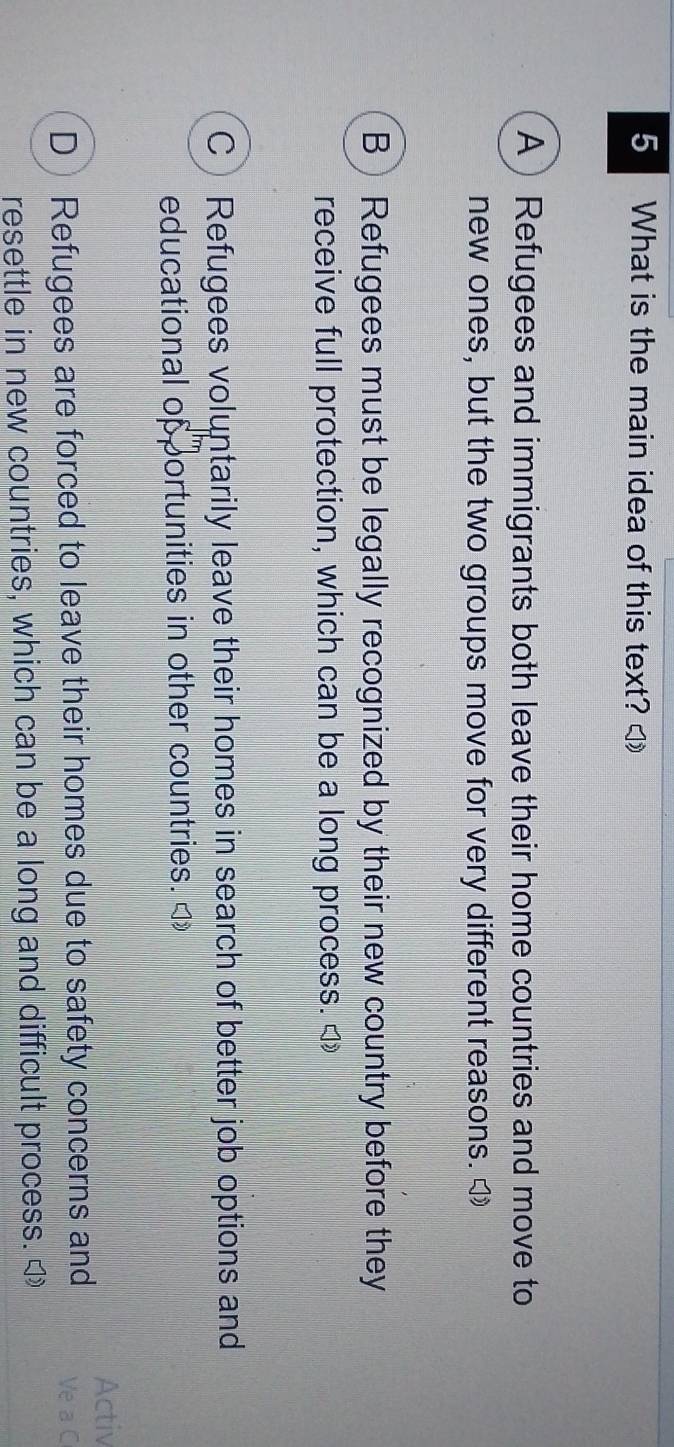 What is the main idea of this text? ◁
A) Refugees and immigrants both leave their home countries and move to
new ones, but the two groups move for very different reasons. [
B) Refugees must be legally recognized by their new country before they
receive full protection, which can be a long process. ◁
C Refugees voluntarily leave their homes in search of better job options and
educational opportunities in other countries. <
Activ
 D) Refugees are forced to leave their homes due to safety concerns and Ve a C
resettle in new countries, which can be a long and difficult process. ◁