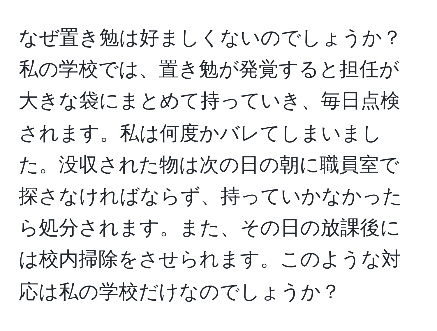 なぜ置き勉は好ましくないのでしょうか？私の学校では、置き勉が発覚すると担任が大きな袋にまとめて持っていき、毎日点検されます。私は何度かバレてしまいました。没収された物は次の日の朝に職員室で探さなければならず、持っていかなかったら処分されます。また、その日の放課後には校内掃除をさせられます。このような対応は私の学校だけなのでしょうか？