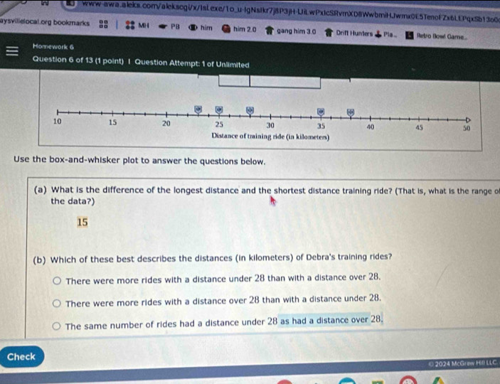 In www-qwa.aieks.com/alekscgi/x/IsLexe/1o_u-lgNsIkr7j8P3jH-UiLwPxIcSRvmXD8WwbmiHJwmx0E5TenofZx6LfPqxSb130
aysvillelocal org bookmarks : 8 M ( PB him him 2.0 gang him 3.0 Drift Hunters Pia.. Retro Bowl Game
Homework 6
Question 6 of 13 (1 point) | Question Attempt: 1 of Unlimited
Use the box-and-whisker plot to answer the questions below.
(a) What is the difference of the longest distance and the shortest distance training ride? (That is, what is the range o
the data?)
15
(b) Which of these best describes the distances (in kilometers) of Debra's training rides?
There were more rides with a distance under 28 than with a distance over 28.
There were more rides with a distance over 28 than with a distance under 28.
The same number of rides had a distance under 28 as had a distance over 28.
Check
© 2024 McGraw Hill LLC.