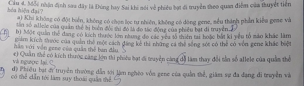 Mỗi nhận định sau đây là Đúng hay Sai khi nói về phiêu bạt di truyền theo quan điểm của thuyết tiến
hóa hiện đại?
a) Khi không có đột biến, không có chọn lọc tự nhiên, không có dòng gene, nếu thành phần kiểu gene và
tần số allele của quần thể bị biển đồi thì đó là do tác động của phiêu bạt di truyền.
n b) Một quần thể đang có kích thước lớn nhưng do các yếu tố thiên tai hoặc bất kì yếu tố nào khác làm
giảm kích thước của quần thể một cách đáng kê thì những cá thể sống sót có thể có vốn gene khác biệt
hằn với vốn gene của quần thể ban đầu.
c) Quần thể có kích thước cảng lớn thì phiêu bạt di truyền càng đễ làm thay đổi tần số allele của quần thể
và ngược lại.
d) Phiêu bạt đỉ truyền thường dẫn tới làm nghèo vốn gene của quần thể, giảm sự đa dạng di truyền và
có thể dẫn tới làm suy thoái quần thể.