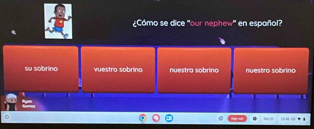 ¿Cómo se dice "our nephew" en español?
su sobrino vuestro sobrino nuestra sobrino nuestro sobrino
1
Ryan
Gomez
Sign out 0 Oct 31 12:46 US