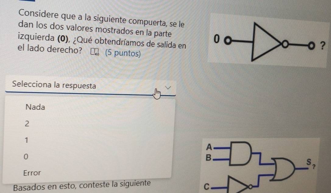 Considere que a la siguiente compuerta, se le
dan los dos valores mostrados en la parte 
izquierda (0), ¿Qué obtendríamos de salida en
el lado derecho? (5 puntos)
Selecciona la respuesta
mm
Nada
2
1
0
Error
Basados en esto, conteste la siguiente