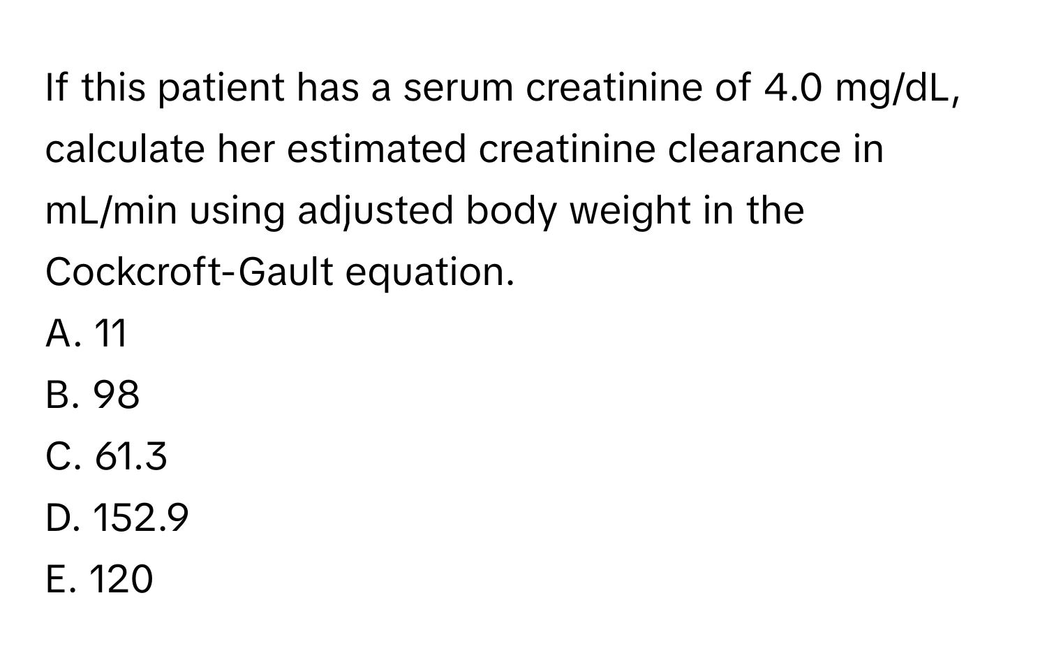 If this patient has a serum creatinine of 4.0 mg/dL, calculate her estimated creatinine clearance in mL/min using adjusted body weight in the Cockcroft-Gault equation.

A. 11
B. 98
C. 61.3
D. 152.9
E. 120