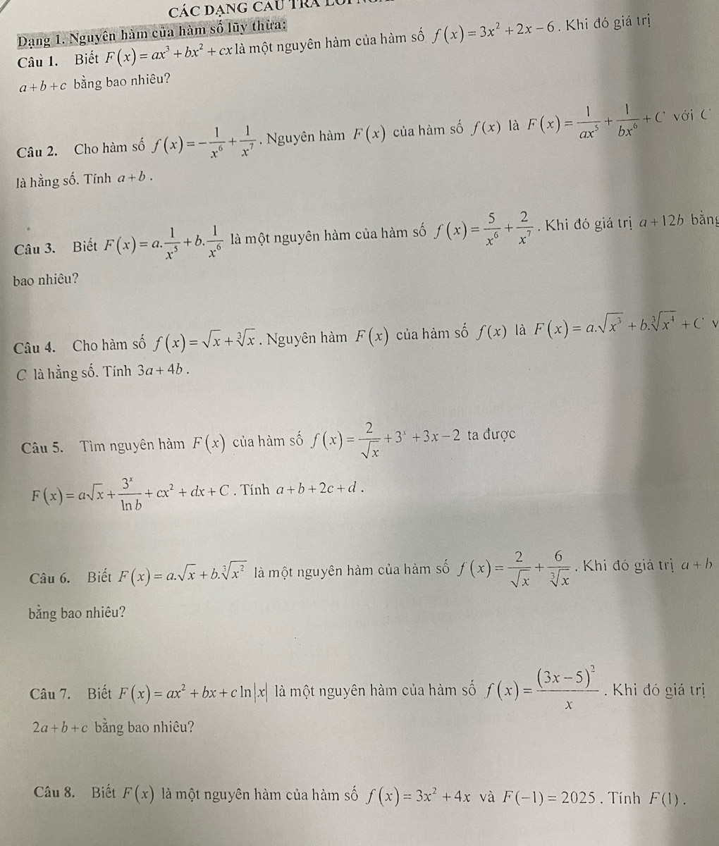 Các đạng Cau tra lý
Dạng 1. Nguyên hàm của hàm số lũy thừa:
Câu 1. Biết F(x)=ax^3+bx^2+cx là một nguyên hàm của hàm số f(x)=3x^2+2x-6. Khi đó giá trị
a+b+c bằng bao nhiêu?
Câu 2. Cho hàm số f(x)=- 1/x^6 + 1/x^7 . Nguyên hàm F(x) của hàm số f(x) là F(x)= 1/ax^5 + 1/bx^6 +C với C
là hằng số. Tính a+b.
Câu 3. Biết F(x)=a. 1/x^5 +b. 1/x^6  là một nguyên hàm của hàm số f(x)= 5/x^6 + 2/x^7  Khi đó giá trị a+12b bằng
bao nhiêu?
Câu 4. Cho hàm số f(x)=sqrt(x)+sqrt[3](x). Nguyên hàm F(x) của hàm số f(x) là F(x)=a.sqrt(x^3)+b.sqrt[3](x^4)+C
C là hằng số. Tính 3a+4b.
Cu 5. Tìm nguyên hàm F(x) của hàm số f(x)= 2/sqrt(x) +3^x+3x-2 ta được
F(x)=asqrt(x)+ 3^x/ln b +cx^2+dx+C. Tính a+b+2c+d.
Câu 6. Biết F(x)=a.sqrt(x)+b.sqrt[3](x^2) là một nguyên hàm của hàm số f(x)= 2/sqrt(x) + 6/sqrt[3](x)  Khi đó giá trị a+b
bằng bao nhiêu?
Câu 7. Biết F(x)=ax^2+bx+cln |x| là một nguyên hàm của hàm số f(x)=frac (3x-5)^2x Khi đó giá trị
2a+b+c bằng bao nhiêu?
Câu 8. Biết F(x) là một nguyên hàm của hàm số f(x)=3x^2+4x và F(-1)=2025. Tính F(1).