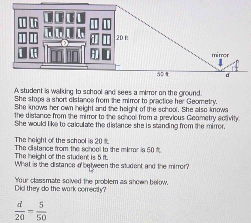 A student is walking to school and sees a mirror on the ground. 
She stops a short distance from the mirror to practice her Geometry. 
She knows her own height and the height of the school. She also knows 
the distance from the mirror to the school from a previous Geometry activity. 
She would like to calculate the distance she is standing from the mirror. 
The height of the school is 20 ft. 
The distance from the school to the mirror is 50 ft. 
The height of the student is 5 ft. 
What is the distance dbetween the student and the mirror? 
Your classmate solved the problem as shown below. 
Did they do the work correctly?
 d/20 = 5/50 