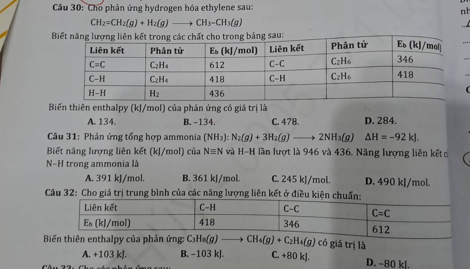 Cho phản ứng hydrogen hóa ethylene sau:
nh
CH_2=CH_2(g)+H_2(g)to CH_3-CH_3(g)
B
(
Biến thiên enthalpy (kJ/mol) của phản ứng có giá trị là
A. 134. B. -134. C. 478. D. 284.
*  Câu 31: Phản ứng tổng hợp ammonia (NH_3):N_2(g)+3H_2(g)to 2NH_3(g) △ H=-92kJ.
Biết năng lượng liên kết (kJ/mol) của Nequiv N và H-H lần lượt là 946 và 436. Năng lượng liên kết di
N−H trong ammonia là
A. 391 kJ/mol. B. 361 kJ/mol. C. 245 kJ/mol. D. 490 kJ/mol.
Câu 32: Cho giá trị trung bình của các năng lượng liên kết ở điều 
Biến thiên enthalpy của phản ứng: C_3H_8(g)to CH_4(g)+C_2H_4(g) có giá trị là
A. +103 kJ. B. −103 kJ. C. +80 kJ.
D. −80 kJ.