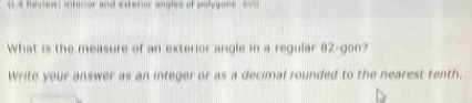 Review i interior and eteror angles of polygons ov 
What is the measure of an exterior angle in a regular 82 -gon? 
Write your answer as an integer or as a decimal rounded to the nearest tenth.