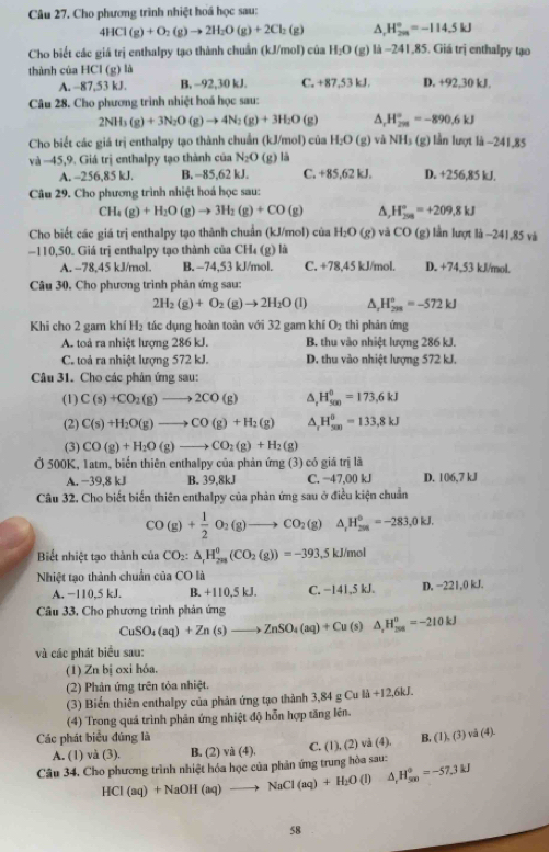 Cho phương trình nhiệt hoá học sau:
41 4Cl(g)+O_2(g)to 2H_2O(g)+2Cl_2(g) A H_(2m)°=-114.5kJ
Cho biết các giá trị enthalpy tạo thành chuẩn (kJ/mol) của H_2O(g) là −241,85. Giá trị enthalpy tạo
thành của HCl (g) là D. +92,30 kJ.
A. -87,53 kJ. B, −92,30 kJ. C. +87,53kJ
Câu 28. Cho phương trình nhiệt hoá học sau:
2NH_3(g)+3N_2O(g)to 4N_2(g)+3H_2O(g) A. H_(2m)°=-890.6kJ
Cho biết các giá trị enthalpy tạo thành chuẩn (kJ/mol) của H_2O(g) và NH_3 (g) lần lượt là −241,85
và −45,9. Giá trị enthalpy tạo thành của N_2O (g) là
A. -256,85 kJ. B. -85,62 kJ. C. +85,62kJ. D. +256,85 kJ.
Câu 29. Cho phương trình nhiệt hoá học sau:
CH_4(g)+H_2O(g)to 3H_2(g)+CO(g) A, H_(200)°=+209.8kJ
Cho biết các giá trị enthalpy tạo thành chuẩn (kJ/mol) của H_2O(g) và ( O (g) lần lượt là −241,85 và
C°
-110,50. Giá trị enthalpy tạo thành của CH₄ (g) là
A. -78,45 kJ/mol. B. −74,53 kJ/mol. C. +78.45k J/mol, D. +74,53 kJ/mol.
Câu 30, Cho phương trình phản ứng sau:
2H_2(g)+O_2(g)to 2H_2O(l) ^ H_(298)°=-572kJ
Khi cho 2 gam khí H₂ tác dụng hoàn toàn với 32 gam khí O_2 thì phān ứng
A. toà ra nhiệt lượng 286 kJ. B. thu vào nhiệt lượng 286 kJ.
C. toả ra nhiệt lượng 572 kJ. D. thu vào nhiệt lượng 572 kJ.
Câu 31. Cho các phản ứng sau:
(1) C(s)+CO_2(g)to 2CO(g) ^ H_(son)°=173.6kJ
(2) C(s)+H_2O(g)to CO(g)+H_2(g) △ _rH_(500)°=133.8kJ
(3) CO(g)+H_2O(g)to CO_2(g)+H_2(g)
Ở 500K, 1atm, biến thiên enthalpy của phản ứng (3) có giá trị là
A. −39,8 kJ B. 39,8kJ C. −47,00 kJ D. 106,7 kJ
Câu 32. Cho biết biến thiên enthalpy của phản ứng sau ở điều kiện chuẩn
CO(g)+ 1/2 O_2(g)to CO_2(g)△ _rH_(2m)°=-283,0kJ.
Biết nhiệt tạo thành của CO_2:△ _rH_(2m)^0(CO_2(g))=-393.5kJ/mol
Nhiệt tạo thành chuẩn của CO là
A. −110,5 kJ. B. +110,5 kJ. C. −141,5 kJ. D. −221,0 kJ.
Câu 33, Cho phương trình phản ứng
CuSO_4(aq)+Zn(s)to ZnSO_4(aq)+Cu(s)△ ,H_(108)°=-210kJ
và các phát biểu sau:
(1) Zn bị oxi hóa.
(2) Phản ứng trên tóa nhiệt.
(3) Biến thiên enthalpy của phản ứng tạo thành 3,84 gCuld+12,6kJ.
(4) Trong quá trình phản ứng nhiệt độ hỗn hợp tăng lên.
Các phát biểu đúng là
A. (1) và (3). B. (2) và (4). C. (1), (2) và (4).
Câu 34. Cho phương trình nhiệt hóa học của phản ứng trung hòa sau: B, (1), (3) vă (4).
HCl(aq)+NaOH(aq)to NaCl(aq)+H_2O(l)△ _rH_(30)°=-57.3kJ
58