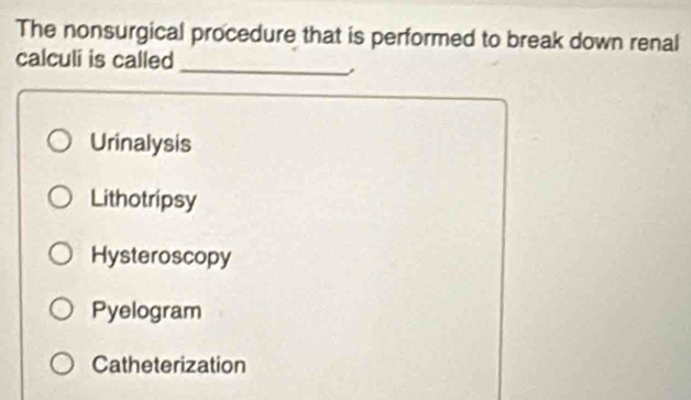 The nonsurgical procedure that is performed to break down renal
calculi is called_
,
Urinalysis
Lithotripsy
Hysteroscopy
Pyelogram
Catheterization