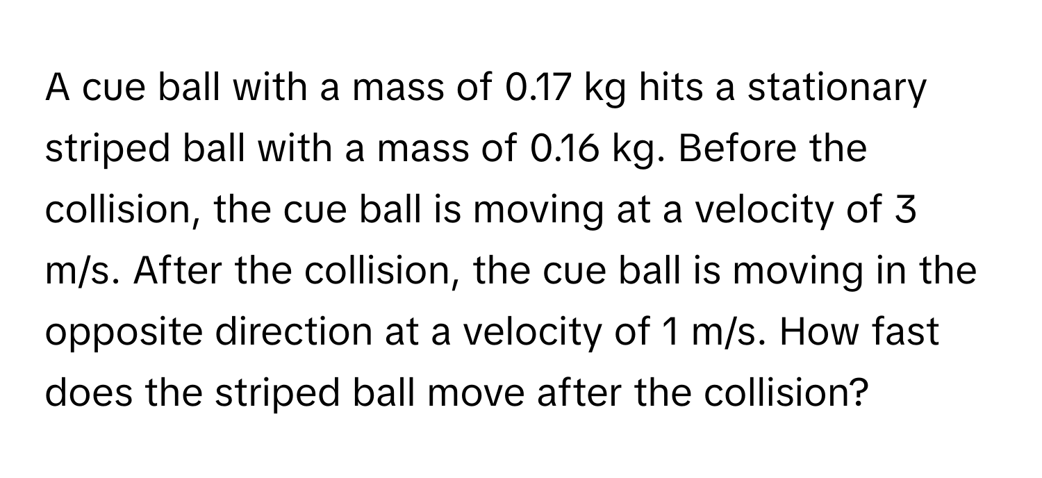 A cue ball with a mass of 0.17 kg hits a stationary striped ball with a mass of 0.16 kg. Before the collision, the cue ball is moving at a velocity of 3 m/s. After the collision, the cue ball is moving in the opposite direction at a velocity of 1 m/s. How fast does the striped ball move after the collision?