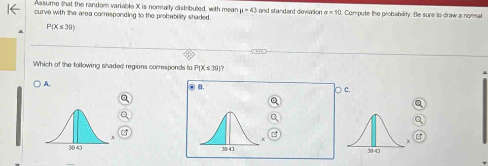 Assume that the random variable X is normally distributed, with mean mu =43 and standard deviation sigma =10. Compute the probability. Be sure to draw a normal
curve with the area corresponding to the probability shaded.
P(X≤ 39)
Which of the following shaded regions corresponds to P(X≤ 39) ?
A.
B.
○ c.