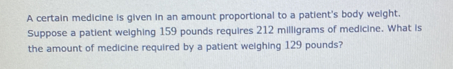 A certain medicine is given in an amount proportional to a patient's body weight.
Suppose a patient weighing 159 pounds requires 212 milligrams of medicine. What is
the amount of medicine required by a patient weighing 129 pounds?