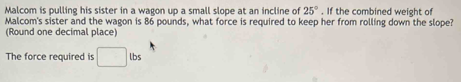 Malcom is pulling his sister in a wagon up a small slope at an incline of 25°. If the combined weight of 
Malcom's sister and the wagon is 86 pounds, what force is required to keep her from rolling down the slope? 
(Round one decimal place) 
The force required is lbs