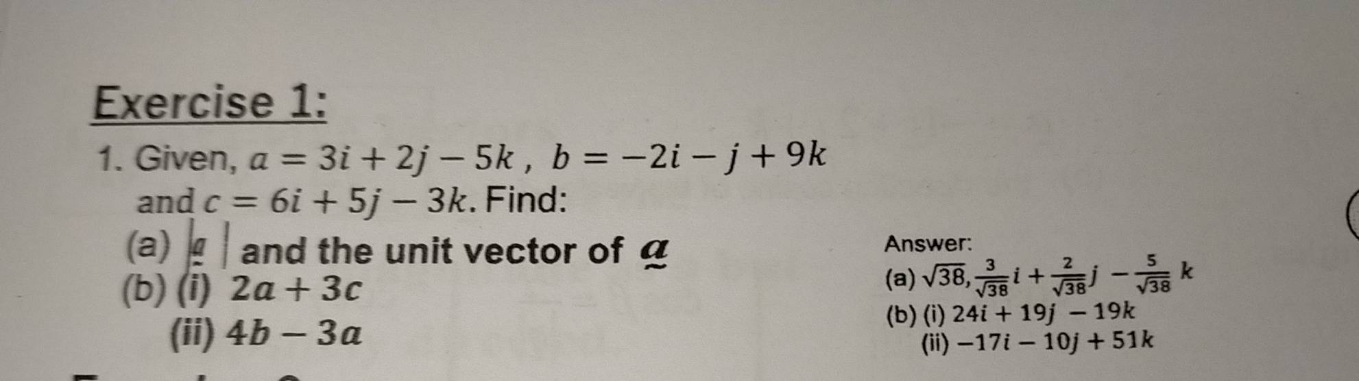 Given, a=3i+2j-5k, b=-2i-j+9k
and c=6i+5j-3k. Find: 
(a) and the unit vector of Answer: 
(b) (i) 2a+3c
(a) sqrt(38),  3/sqrt(38) i+ 2/sqrt(38) j- 5/sqrt(38) 
(b) (i) 24i+19j-19k
(ii) 4b-3a (ii) -17i-10j+51k