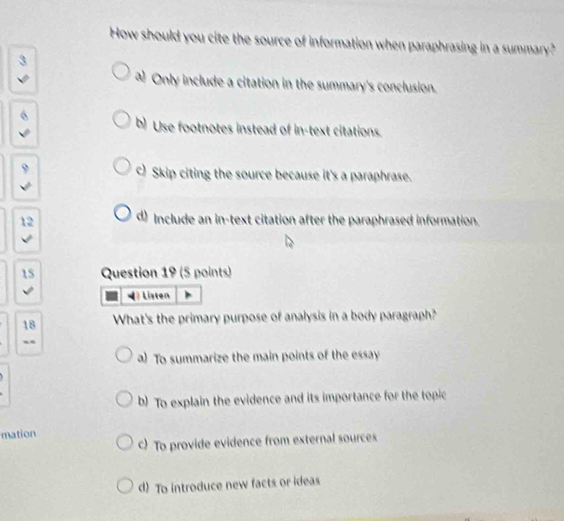 How should you cite the source of information when paraphrasing in a summary?
a Only include a citation in the summary's conclusion.
b) Use footnotes instead of in-text citations.
c) Skip citing the source because it's a paraphrase.
12
d) Include an in-text citation after the paraphrased information.
15 Question 19 (5 points)
Listen
18
What's the primary purpose of analysis in a body paragraph?
“-
a) To summarize the main points of the essay
b) To explain the evidence and its importance for the topic
mation
) To provide evidence from external sources
d) To introduce new facts or ideas