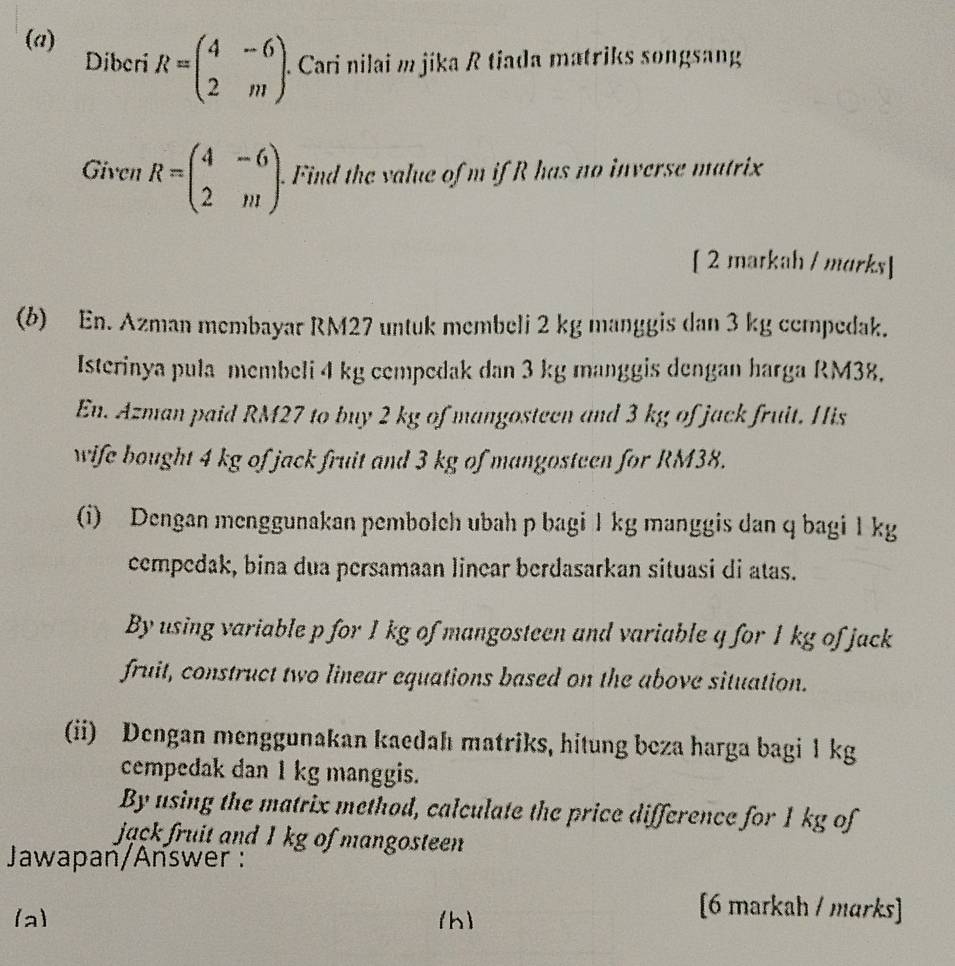 Diberi R=beginpmatrix 4&-6 2&mendpmatrix. . Cari nilai m jika R tiada matriks songsang
Given R=beginpmatrix 4&-6 2&mendpmatrix. . Find the value of m if R has no inverse matrix
[ 2 matkah / morks]
(b) En. Azman membayar RM27 untuk membeli 2 kg manggis dan 3 kg ccmpedak.
Isterinya pula membeli 4 kg cempedak dan 3 kg manggis dengan harga RM38.
En. Azman paid RM27 to buy 2 kg of mangosteen and 3 kg of jack fruit. His
wife bought 4 kg of jack fruit and 3 kg of mangosteen for RM38.
(i) Dengan menggunakan pembolch ubah p bagi 1 kg manggis dan q bagi 1 kg
cempedak, bina dua persamaan linear berdasarkan situasi di atas.
By using variable p for 1 kg of mangosteen and variable q for 1 kg of jack
fruit, construct two linear equations based on the above situation.
(ii) Dengan menggunakan kaedah matriks, hitung beza harga bagi 1kg
cempedak dan 1 kg manggis.
By using the matrix method, calculate the price difference for 1 kg of
jack fruit and 1 kg of mangosteen
Jawapan/Answer :
(a) (h)
[6 markah / marks]