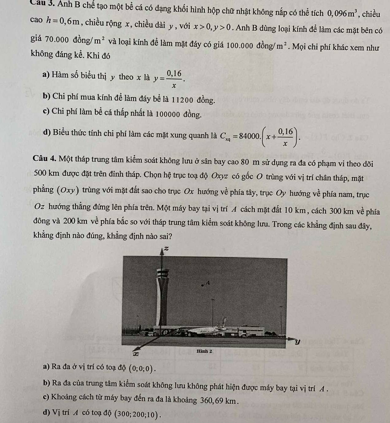 Cau 3. Anh B chế tạo một bể cá có dạng khối hình hộp chữ nhật không nắp có thể tích 0,096m^3 , chiều
caoh=0,6m , chiều rộng x, chiều dài y , với x>0,y>0. Anh B dùng loại kính để làm các mặt bên có
giá 70.000 đồng/ m^2 và loại kính để làm mặt đáy có giá 100.000 đồng/ m^2. Mọi chi phí khác xem như
không đáng kề. Khi đó
a) Hàm số biểu thị y theo x là y= (0,16)/x .
b) Chi phí mua kính để làm đáy bể là 11200 đồng.
c) Chi phí làm bề cá thấp nhất là 100000 đồng.
d) Biểu thức tính chi phí làm các mặt xung quanh là C_xq=84000.(x+ (0,16)/x ).
Câu 4. Một tháp trung tâm kiểm soát không lưu ở sân bay cao 80 m sử dụng ra đa có phạm vi theo dõi
500 km được đặt trên đinh tháp. Chọn hệ trục toạ độ Oxyz có gốc O trùng với vị trí chân tháp, mặt
phẳng (Oxy) trùng với mặt đất sao cho trục Ox hướng về phía tây, trục Oy hướng về phía nam, trục
Oz hướng thẳng đứng lên phía trên. Một máy bay tại vị trí A cách mặt đất 10 km, cách 300 km về phía
đông và 200 km về phía bắc so với tháp trung tâm kiểm soát không lưu. Trong các khẳng định sau đây,
khẳng định nào đúng, khẳng định nào sai?
a) Ra đa ở vị trí có toạ độ (0;0;0).
b) Ra đa của trung tâm kiểm soát không lưu không phát hiện được máy bay tại vị trí A .
c) Khoảng cách từ máy bay đến ra đa là khoảng 360,69 km.
d) Vị trí A có toạ độ (300;200;10).