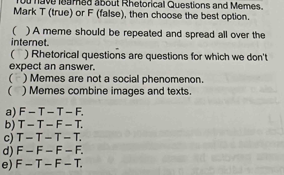 You have learned about Rhetorical Questions and Memes.
Mark T (true) or F (false), then choose the best option.
( ) A meme should be repeated and spread all over the
internet.
(` ) Rhetorical questions are questions for which we don't
expect an answer.
( ) Memes are not a social phenomenon.
( ) Memes combine images and texts.
a) F-T-T-F.
b) T-T-F-T.
c) T-T-T-T.
d) F-F-F-F.
e) F-T-F-T.