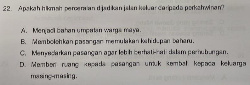 Apakah hikmah perceraian dijadikan jalan keluar daripada perkahwinan?
A. Menjadi bahan umpatan warga maya.
B. Membolehkan pasangan memulakan kehidupan baharu.
C. Menyedarkan pasangan agar lebih berhati-hati dalam perhubungan.
D. Memberi ruang kepada pasangan untuk kembali kepada keluarga
masing-masing.