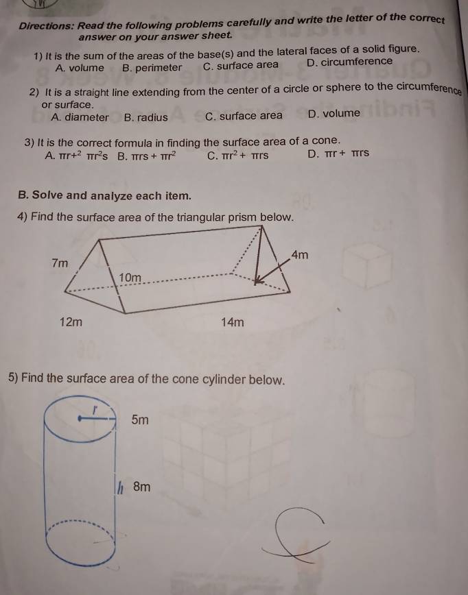 Directions: Read the following problems carefully and write the letter of the correct
answer on your answer sheet.
1) It is the sum of the areas of the base(s) and the lateral faces of a solid figure.
A. volume B. perimeter C. surface area D. circumference
2) It is a straight line extending from the center of a circle or sphere to the circumferenc
or surface.
A. diameter B. radius C. surface area D. volume
3) It is the correct formula in finding the surface area of a cone.
A. π r+^2π r^2s B. π rs+π r^2 C. π r^2+π rs D. π r+π rs
B. Solve and analyze each item.
4) Find the surface area of the triangular prism below.
5) Find the surface area of the cone cylinder below.