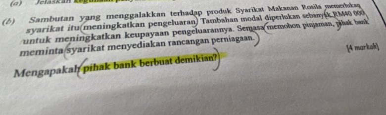 (α) Jelaskán kegu 
(b) Sambutan yang menggalakkan terhadap produk Syarikat Makanan Rosila memerlukaq 
syarikat itu(meningkatkan pengeluaran) Tambahan modal diperlukan sebanyak RM40 000
untuk meningkatkan keupayaan pengeluarannya. Semasa memohon pinjaman, pihak bank 
meminta/syarikat menyediakan rancangan perniagaan. 
Mengapakah pihak bank berbuat demikian? [4 markah]