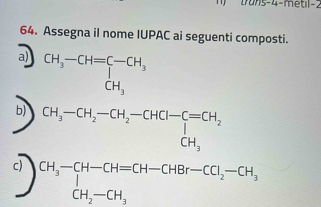 trans-4-metil-2
64. Assegna il nome IUPAC ai seguenti composti.
a)
b) CH_3-CH_2-CH_2-CHCl-C=CH_2CH_3
c)