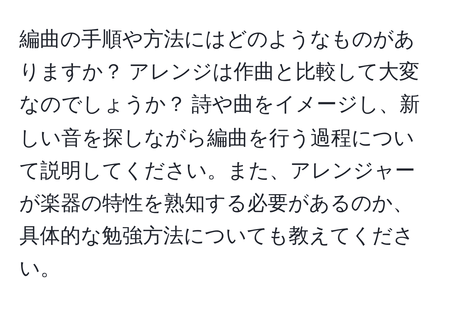 編曲の手順や方法にはどのようなものがありますか？ アレンジは作曲と比較して大変なのでしょうか？ 詩や曲をイメージし、新しい音を探しながら編曲を行う過程について説明してください。また、アレンジャーが楽器の特性を熟知する必要があるのか、具体的な勉強方法についても教えてください。