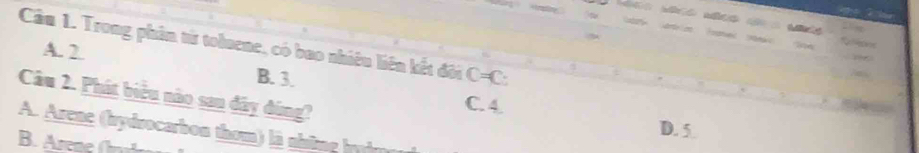 Trong phân từ toluene, có bao nhiêu liên kết đôi C=C :
A. 2
B. 3. C. 4.
Câu 2. Phát biểu nào san dây đùng? D. 5
A. Arene (hydrocarbon thom) là nhing hui
B. Arene