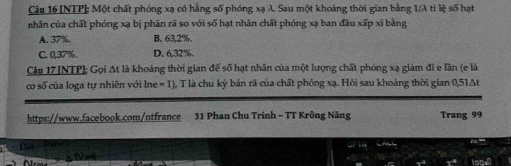 [NTP]: Một chất phóng xạ có hằng số phóng xạ λ. Sau một khoảng thời gian bằng 1/λ tì lệ số hạt
nhân của chất phóng xạ bị phân rã so với số hạt nhân chất phóng xạ ban đầu xấp xỉ bằng
A. 37%. B. 63,2%.
C. 0,37%. D. 6,32%.
Câu 17 [NTP]: Gọi Δt là khoảng thời gian để số hạt nhân của một lượng chất phóng xạ giảm đi e lần (e là
cơ số của loga tự nhiên với lne = 1), T là chu kỳ bán rã của chất phóng xạ. Hỏi sau khoảng thời gian 0,51Δt
https://www.facebook.com/ntfrance 31 Phan Chu Trinh - TT Krông Năng Trang 99
CALL 'o
2^(c^3^c^-3) 2overline _  loasD