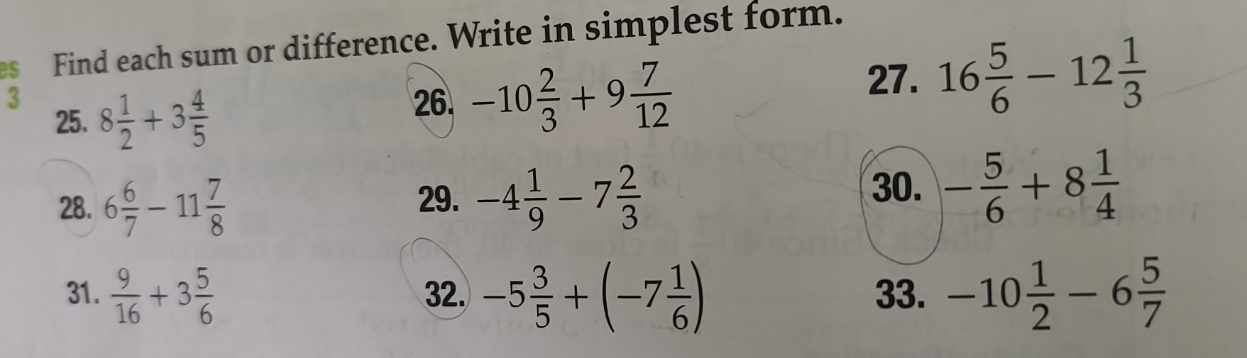 es Find each sum or difference. Write in simplest form. 
3 8 1/2 +3 4/5 
25. 
26. -10 2/3 +9 7/12 
27. 16 5/6 -12 1/3 
28. 6 6/7 -11 7/8 
29. -4 1/9 -7 2/3  30. - 5/6 +8 1/4 
31.  9/16 +3 5/6  32. -5 3/5 +(-7 1/6 ) 33. -10 1/2 -6 5/7 