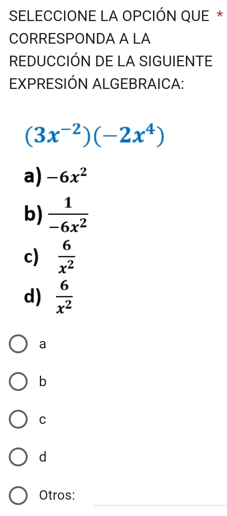 SELECCIONE LA OPCIÓN QUE *
CORRESPONDA A LA
REDUCCIÓN DE LA SIGUIENTE
EXPRESIÓN ALGEBRAICA:
(3x^(-2))(-2x^4)
a) -6x^2
b)  1/-6x^2 
c)  6/x^2 
d)  6/x^2 
a
b
C
d
_
Otros: